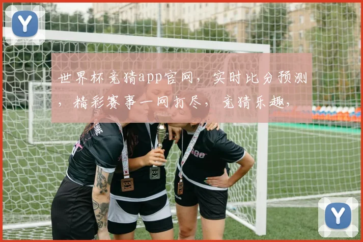 世界杯竞猜app官网，实时比分预测，精彩赛事一网打尽，竞猜乐趣，等你来挑战，
