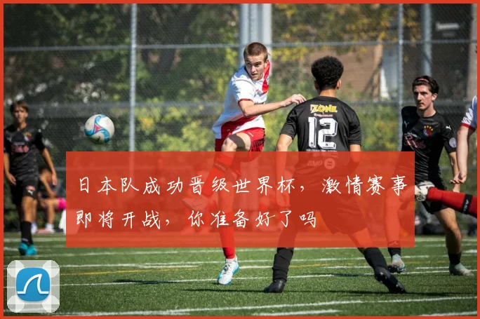 日本队成功晋级世界杯，激情赛事即将开战，你准备好了吗