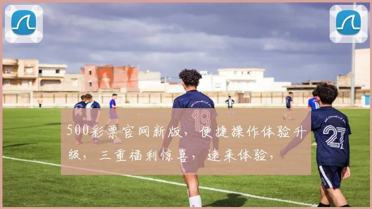 500彩票官网新版，便捷操作体验升级，三重福利惊喜，速来体验，
