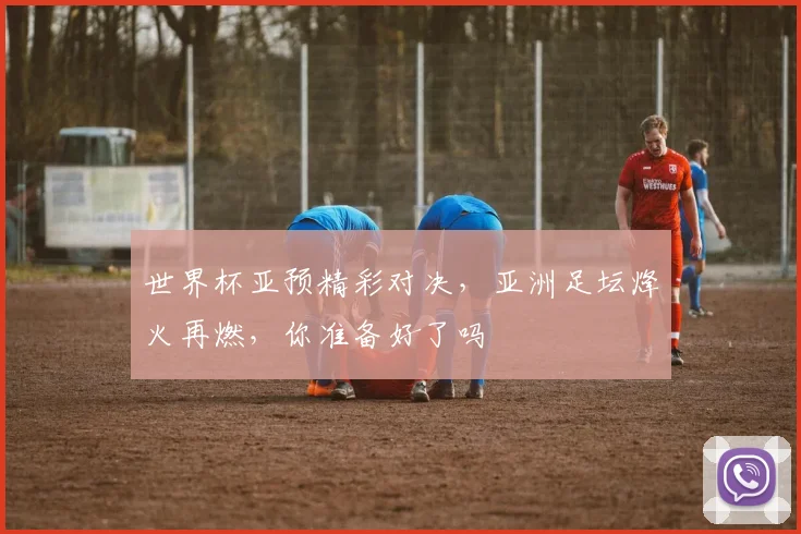 世界杯亚预精彩对决，亚洲足坛烽火再燃，你准备好了吗