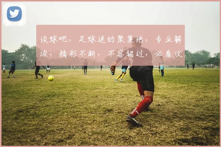 谈球吧，足球迷的聚集地，专业解读，精彩不断，不容错过，必看攻略
