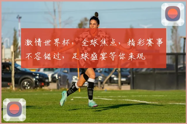 激情世界杯，全球焦点，精彩赛事不容错过，足球盛宴等你来观